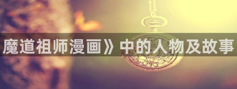漫蛙网页版打开：魔道祖师漫画》中的人物及故事
